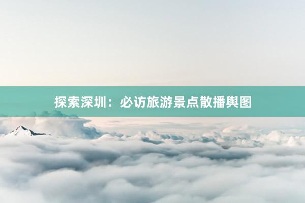 探索深圳：必访旅游景点散播舆图