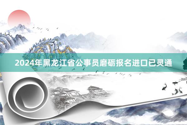 2024年黑龙江省公事员磨砺报名进口已灵通